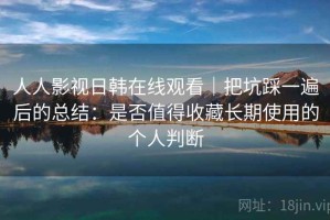人人影视日韩在线观看｜把坑踩一遍后的总结：是否值得收藏长期使用的个人判断
