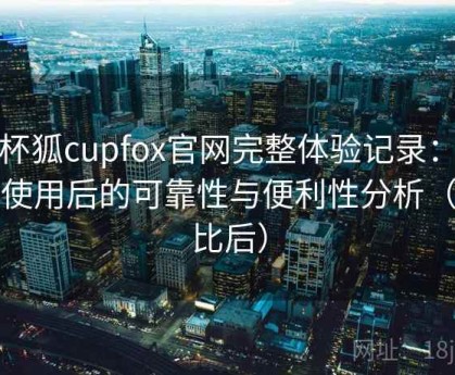 茶杯狐cupfox官网完整体验记录：长期使用后的可靠性与便利性分析（对比后）