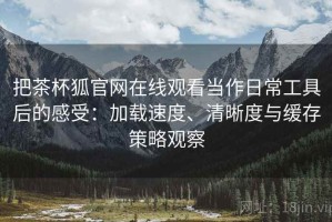 把茶杯狐官网在线观看当作日常工具后的感受：加载速度、清晰度与缓存策略观察