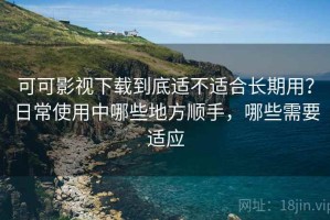 可可影视下载到底适不适合长期用？日常使用中哪些地方顺手，哪些需要适应