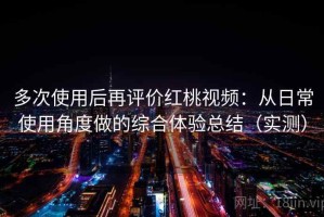 多次使用后再评价红桃视频：从日常使用角度做的综合体验总结（实测）