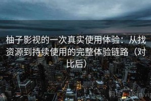 柚子影视的一次真实使用体验：从找资源到持续使用的完整体验链路（对比后）