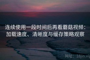 连续使用一段时间后再看蘑菇视频：加载速度、清晰度与缓存策略观察