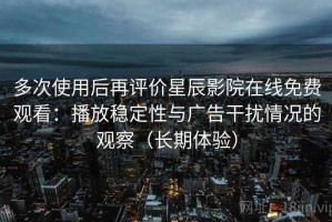 多次使用后再评价星辰影院在线免费观看：播放稳定性与广告干扰情况的观察（长期体验）