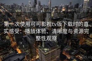 第一次使用可可影视tv版下载时的真实感受：播放体验、清晰度与资源完整性观察