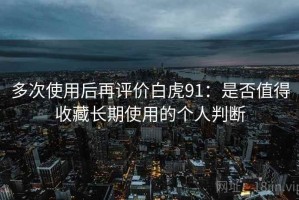 多次使用后再评价白虎91：是否值得收藏长期使用的个人判断