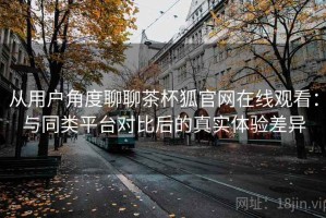 从用户角度聊聊茶杯狐官网在线观看：与同类平台对比后的真实体验差异