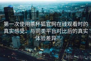 第一次使用茶杯狐官网在线观看时的真实感受：与同类平台对比后的真实体验差异