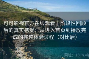 可可影视官方在线观看｜阶段性回顾后的真实感受：从进入首页到播放完成的完整体验过程（对比后）