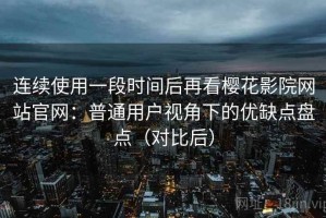 连续使用一段时间后再看樱花影院网站官网：普通用户视角下的优缺点盘点（对比后）
