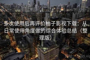 多次使用后再评价柚子影视下载：从日常使用角度做的综合体验总结（整理版）