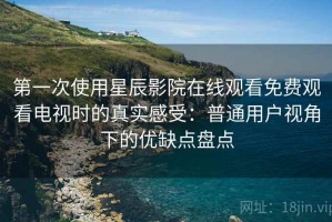 第一次使用星辰影院在线观看免费观看电视时的真实感受：普通用户视角下的优缺点盘点