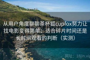 从用户角度聊聊茶杯狐cupfox努力让找电影变得简单：适合碎片时间还是长时间观看的判断（实测）