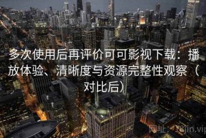 多次使用后再评价可可影视下载：播放体验、清晰度与资源完整性观察（对比后）