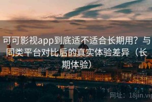 可可影视app到底适不适合长期用？与同类平台对比后的真实体验差异（长期体验）