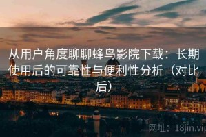 从用户角度聊聊蜂鸟影院下载：长期使用后的可靠性与便利性分析（对比后）
