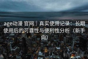 age动漫 官网｜真实使用记录：长期使用后的可靠性与便利性分析（新手向）