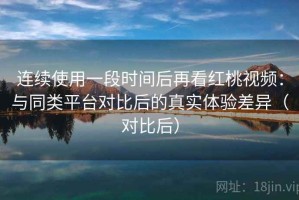 连续使用一段时间后再看红桃视频：与同类平台对比后的真实体验差异（对比后）