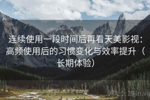 连续使用一段时间后再看天美影视：高频使用后的习惯变化与效率提升（长期体验）
