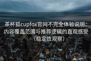 茶杯狐cupfox官网不完全体验说明：内容覆盖范围与推荐逻辑的直观感受（稳定性观察）