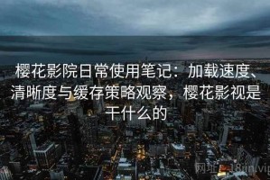 樱花影院日常使用笔记：加载速度、清晰度与缓存策略观察，樱花影视是干什么的