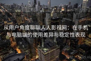 从用户角度聊聊人人影视网：在手机与电脑端的使用差异与稳定性表现