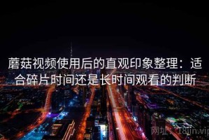 蘑菇视频使用后的直观印象整理：适合碎片时间还是长时间观看的判断