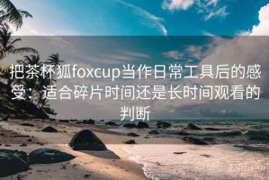 把茶杯狐foxcup当作日常工具后的感受：适合碎片时间还是长时间观看的判断
