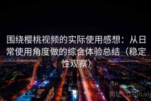 围绕樱桃视频的实际使用感想：从日常使用角度做的综合体验总结（稳定性观察）