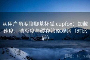 从用户角度聊聊茶杯狐 cupfox：加载速度、清晰度与缓存策略观察（对比后）