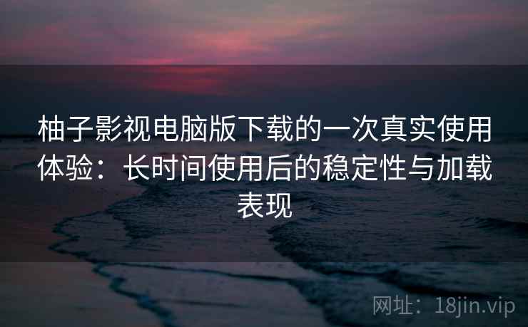柚子影视电脑版下载的一次真实使用体验：长时间使用后的稳定性与加载表现