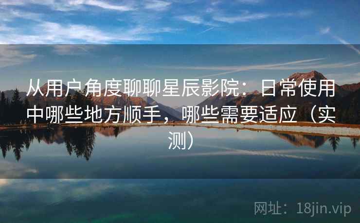 从用户角度聊聊星辰影院：日常使用中哪些地方顺手，哪些需要适应（实测）