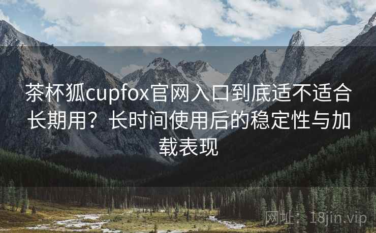 茶杯狐cupfox官网入口到底适不适合长期用？长时间使用后的稳定性与加载表现