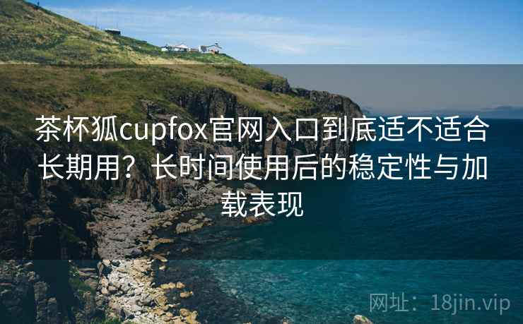 茶杯狐cupfox官网入口到底适不适合长期用？长时间使用后的稳定性与加载表现