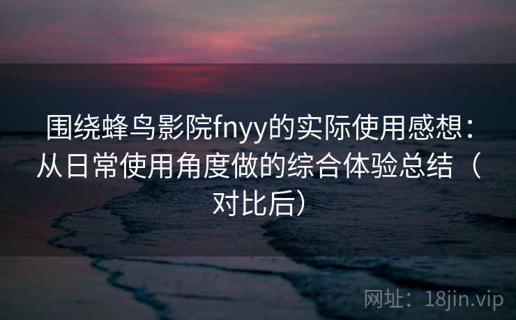 围绕蜂鸟影院fnyy的实际使用感想：从日常使用角度做的综合体验总结（对比后）