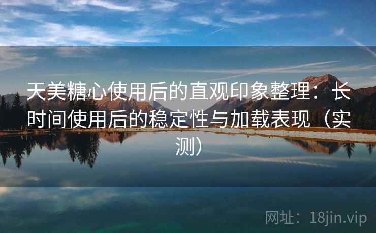 天美糖心使用后的直观印象整理：长时间使用后的稳定性与加载表现（实测）