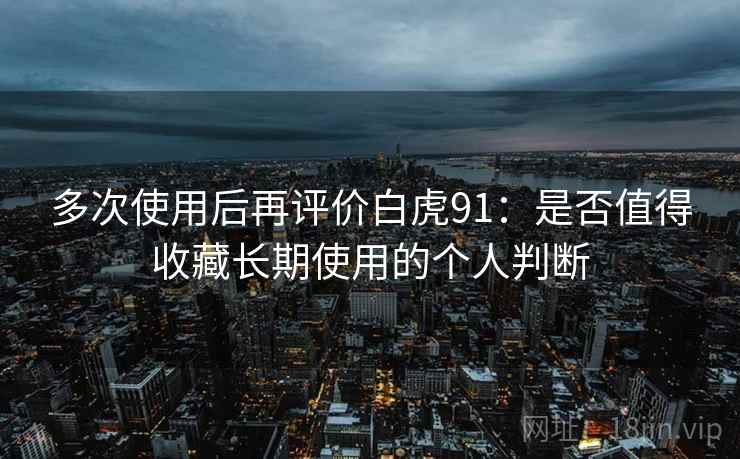 多次使用后再评价白虎91：是否值得收藏长期使用的个人判断