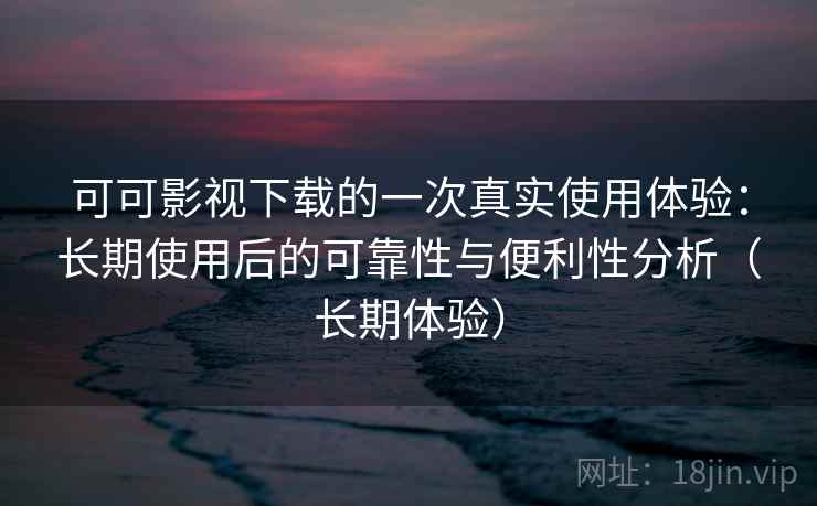 可可影视下载的一次真实使用体验：长期使用后的可靠性与便利性分析（长期体验）