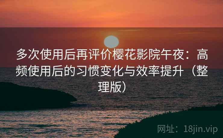 多次使用后再评价樱花影院午夜：高频使用后的习惯变化与效率提升（整理版）