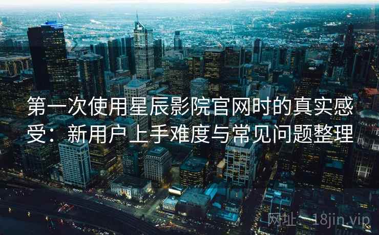 第一次使用星辰影院官网时的真实感受：新用户上手难度与常见问题整理
