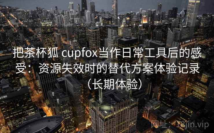把茶杯狐 cupfox当作日常工具后的感受：资源失效时的替代方案体验记录（长期体验）