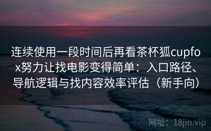 连续使用一段时间后再看茶杯狐cupfox努力让找电影变得简单：入口路径、导航逻辑与找内容效率评估（新手向）