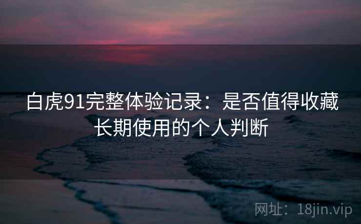 白虎91完整体验记录：是否值得收藏长期使用的个人判断