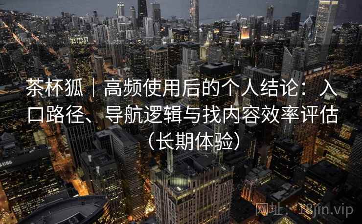 茶杯狐|高频使用后的个人结论:入口路径、导航逻辑与找内容效率评估(长期体验) 茶杯狐|高频使用后的个人结论:入口路径、导航逻辑与找内容效率评估(长期体验)