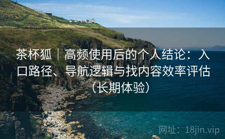 茶杯狐|高频使用后的个人结论:入口路径、导航逻辑与找内容效率评估(长期体验) 茶杯狐|高频使用后的个人结论:入口路径、导航逻辑与找内容效率评估(长期体验)