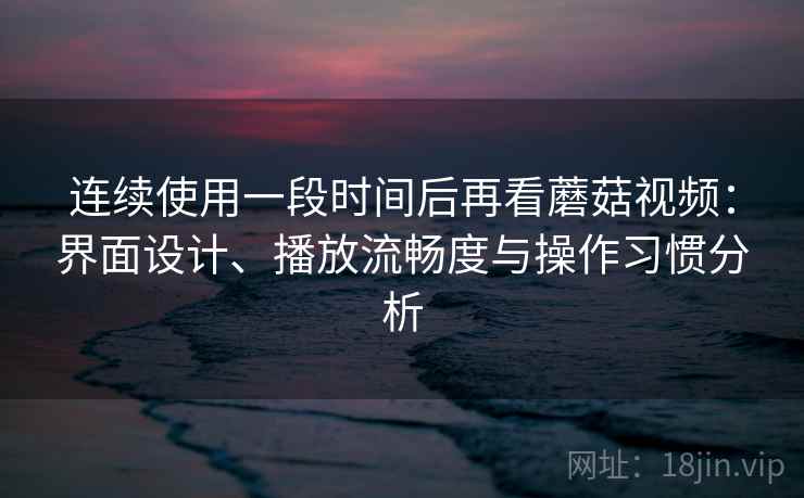 连续使用一段时间后再看蘑菇视频：界面设计、播放流畅度与操作习惯分析