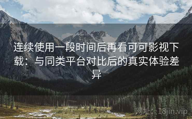 连续使用一段时间后再看可可影视下载：与同类平台对比后的真实体验差异