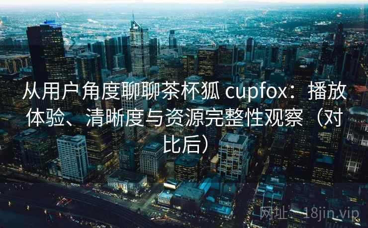 从用户角度聊聊茶杯狐 cupfox：播放体验、清晰度与资源完整性观察（对比后）