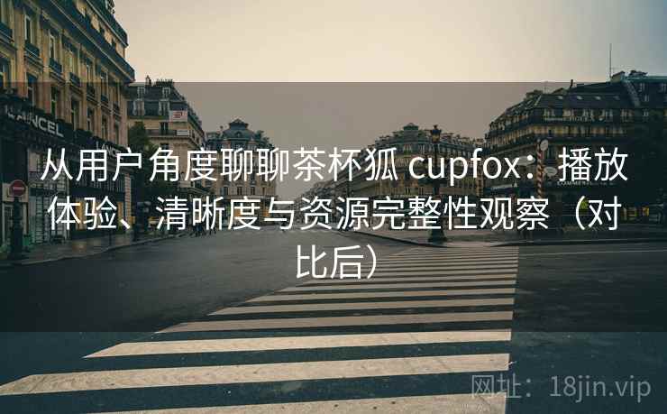 从用户角度聊聊茶杯狐 cupfox：播放体验、清晰度与资源完整性观察（对比后）