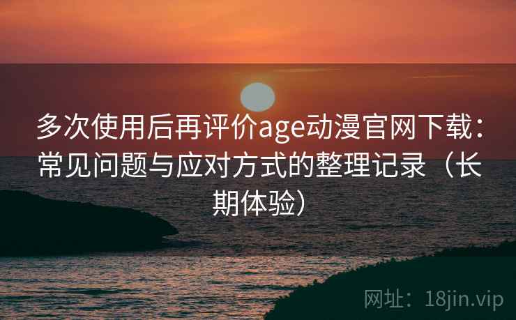 多次使用后再评价age动漫官网下载：常见问题与应对方式的整理记录（长期体验）